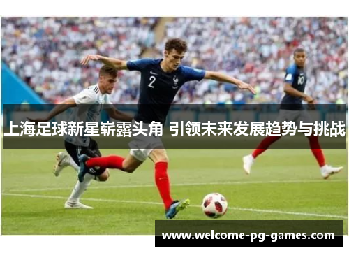 上海足球新星崭露头角 引领未来发展趋势与挑战 上海足球新星崭露头角 引领未来发展趋势与挑战