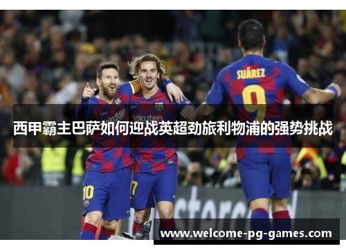 西甲霸主巴萨如何迎战英超劲旅利物浦的强势挑战 西甲霸主巴萨如何迎战英超劲旅利物浦的强势挑战