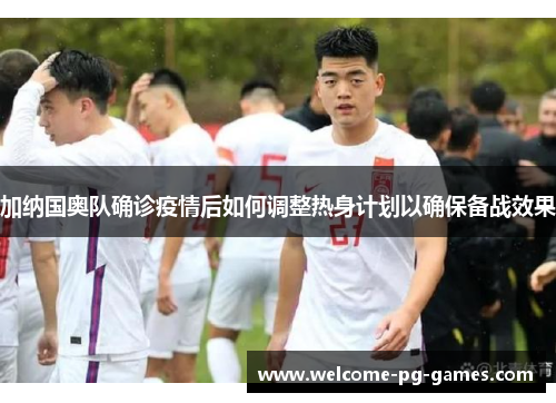 加纳国奥队确诊疫情后如何调整热身计划以确保备战效果 加纳国奥队确诊疫情后如何调整热身计划以确保备战效果