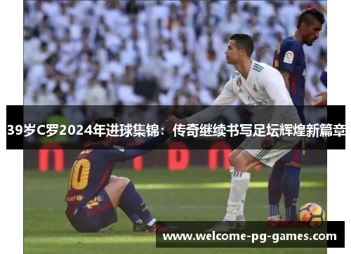39岁C罗2024年进球集锦:传奇继续书写足坛辉煌新篇章 39岁C罗2024年进球集锦:传奇继续书写足坛辉煌新篇章