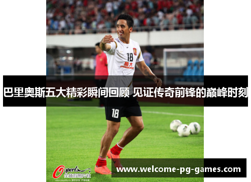 巴里奥斯五大精彩瞬间回顾 见证传奇前锋的巅峰时刻