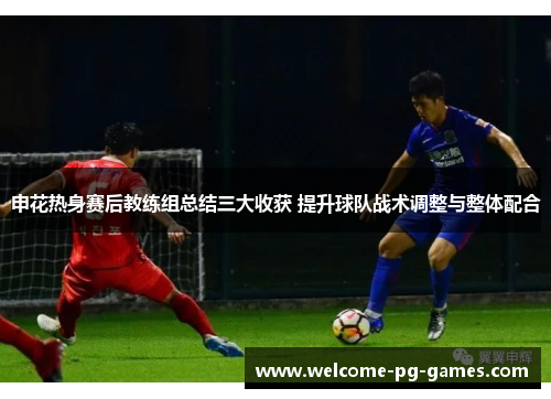申花热身赛后教练组总结三大收获 提升球队战术调整与整体配合 申花热身赛后教练组总结三大收获 提升球队战术调整与整体配合
