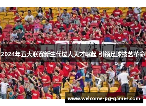 2024年五大联赛新生代过人天才崛起 引领足球技艺革命 2024年五大联赛新生代过人天才崛起 引领足球技艺革命
