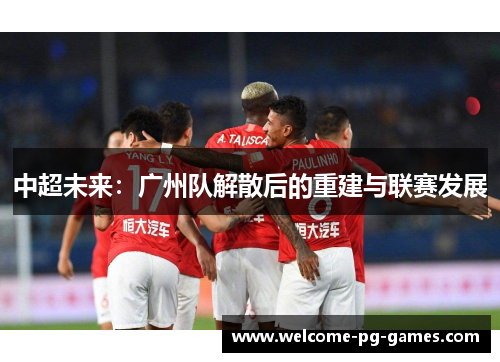 中超未来:广州队解散后的重建与联赛发展 中超未来:广州队解散后的重建与联赛发展