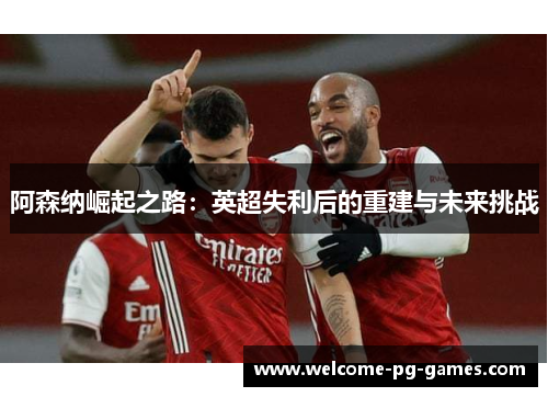 阿森纳崛起之路:英超失利后的重建与未来挑战 阿森纳崛起之路:英超失利后的重建与未来挑战