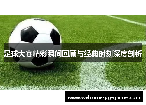 足球大赛精彩瞬间回顾与经典时刻深度剖析 足球大赛精彩瞬间回顾与经典时刻深度剖析