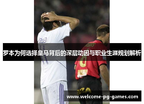 罗本为何选择皇马背后的深层动因与职业生涯规划解析