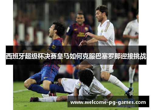 西班牙超级杯决赛皇马如何克服巴塞罗那迎接挑战 西班牙超级杯决赛皇马如何克服巴塞罗那迎接挑战
