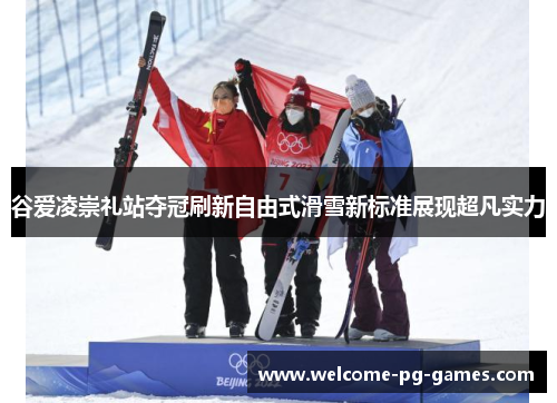 谷爱凌崇礼站夺冠刷新自由式滑雪新标准展现超凡实力 谷爱凌崇礼站夺冠刷新自由式滑雪新标准展现超凡实力