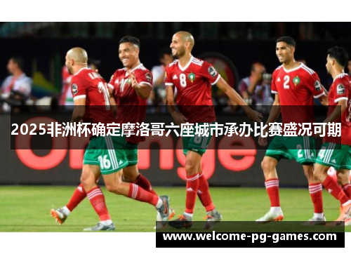 2025非洲杯确定摩洛哥六座城市承办比赛盛况可期