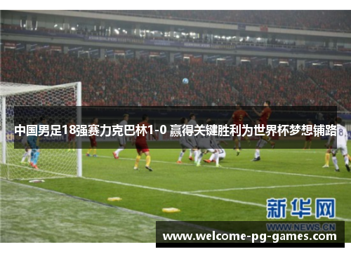 中国男足18强赛力克巴林1-0 赢得关键胜利为世界杯梦想铺路