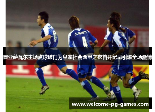 奥亚萨瓦尔主场点球破门为皇家社会西甲之夜首开纪录引爆全场激情